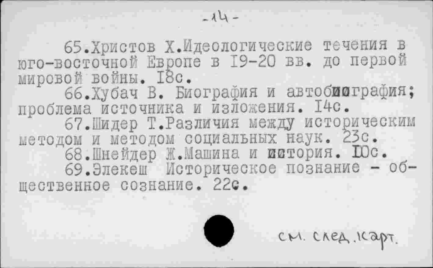 ﻿- А^А -
65.	Христов X.Идеологические течения в юго-восточной Европе в 19-20 вв. до первой мировой войны. 18с.
66.	Хубач В. Биография и автобиография; проблема источника и изложения. 14с.
67.	Шидер Т.Различия между историческим методом и методом социальных наук. 23с.
68.	Шнейдер Ж.Машина и история. Юс.
69.Элекеш Историческое познание - общественное сознание. 22с.
си.